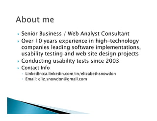 Senior Business / Web Analyst Consultant
Over 10 years experience in high-technology
companies leading software implementations,
usability testing and web site design projects
Conducting usability tests since 2003
Contact Info
◦ LinkedIn:ca.linkedin.com/in/elizabethsnowdon
◦ Email: eliz.snowdon@gmail.com
 