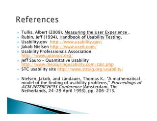 Tullis, Albert (2009), Measuring the User Experience .
Rubin, Jeff (1994), Handbook of Usability Testing.
Usability.gov http://www.usability.gov/
Jakob Nielsen http://www.useit.com/
Usability Professionals Association
http://www.upassoc.org/
Jeff Sauro – Quantitative Usability
http://www.measuringusability.com/calc.php
STC usability site http://www.stcsig.org/usability/

Nielsen, Jakob, and Landauer, Thomas K.: "A mathematical
model of the finding of usability problems," Proceedings of
ACM INTERCHI'93 Conference (Amsterdam, The
Netherlands, 24-29 April 1993), pp. 206-213.
 