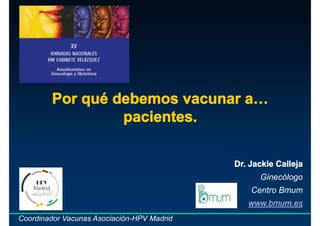 Por qué debemos vacunar a…
pacientes.
Dr. Jackie Calleja
Ginecólogo
Centro Bmum
www.bmum.es
Coordinador Vacunas Asociación-HPV Madrid
 