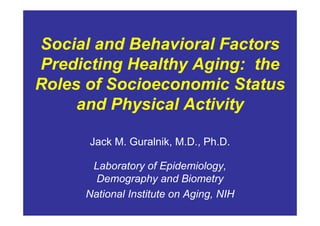 Social and Behavioral Factors
Predicting Healthy Aging: the
Roles of Socioeconomic Status
     and Physical Activity

      Jack M. Guralnik, M.D., Ph.D.

      Laboratory of Epidemiology,
       Demography and Biometry
     National Institute on Aging, NIH
 