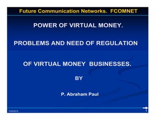 POWER OF VIRTUAL MONEY.
Future Communication Networks. FCOMNET
PROBLEMS AND NEED OF REGULATION
BY
OF VIRTUAL MONEY BUSINESSES.
110/25/2015
P. Abraham Paul
 
