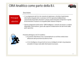 CRM Analitico come parte della B.I.

              Descrizione

              • E’ la componente del Crm che consente di valorizzare e sfruttare il patrimonio
 Principali
 Principali     informativo integrato (che si costruisce nel Crm operativo/collaborativo)
                consentendo di prendere decisioni e attuare azioni innovative tempestive in grado
 obiettivi
 obiettivi      di incrementare il numero e/o la qualità delle relazioni d’impresa

              • Questa componente detta anche "CRM intelligence“ consente di estrarre e rendere
                disponibile l'informazione, grazie alla capacita d’elaborazione dei dati forniti dalla
                parte operativa



              Possiamo distinguere nel Crm analitico:
                   ü Il Customer Warehouse che è sostanzialmente un archivio evoluto dove
                     affluiscono dati provenienti da diverse fonti.

                   ü il Crm Intelligence che permette la ricerca intelligente di dati e la produzione
                     ed analisi in tempo reale delle informazioni necessarie.




                                                                                                         17
 
