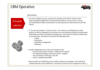CRM Operativo

              Descrizione
              • Ha come compito di creare occasioni di contatto con il cliente. Gestire nuovi
                leads,campagne pubblicitarie o promozionali,attività di com unicazione massiva,
 Principali
 Principali     personalizzazione della comunicazione su web sulla base di informazioni fornite dal
                cliente
 obiettivi
 obiettivi
              • E’ il centro di contatto o “Contact Center” che tramite una molteplicità di canali,
                gestisce le diverse tipologie di interazione sia con la clientela acquisita che potenziale,
                utilizzando procedure di workflow management. I dati relativi ai contatti confluiscono
                in una data base. Gli elementi costitutivi del CRM operativo:
                        ―Canali
                        ―Interazioni
                        ―Workflow management
                        ―Database


              • I canali a disposizione per creare una relazione sono:
                     – presenza fisica (punti vendita; vendita diretta, agenti)
                     – corrispondenza (posta elettronica, lettere, coupon)
                     – voce (il telefono, VOIP Voice Over IP)
                     – web (v. capitolosocial CRM)

              • Questi canali sono fruibili attraverso l'utilizzo di diverse tecnologie, ma le attività di
                contatto devono essere pianificate e strutturate al fine di essere omogenee tra loro 20
 