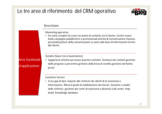 Le tre aree di riferimento del CRM operativo

                  Descrizione

                   Marketing operativo
                   • Ha come compito di creare occasioni di contatto con il cliente. Gestire nuovi
                     leads,campagne pubblicitarie o promozionali,attività di comunicazione massiva,
                     personalizzazione della comunicazione su web sulla base di informazioni fornite
                     dal cliente.



                   Vendite (Sales Force Automation)
Aree funzionali
Aree funzionali    • Supporta le attività successive al primo contatto. Gestione dei contatti,gestione
                     delle proposte o preventivi,gestione della forza di vendita,gestione del listino
d’applicazione
d’applicazione       prezzi.


                   Customer Service
                   • Si occupa di dare risposte alle richieste dei clienti di di assistenza o
                     informazione. Rileva il grado di soddisfazione del cliente. Gestione e analisi
                     delle richieste, gestione dei centri di assistenza a distanza (call center, help
                     desk), Knowledge database.



                                                                                                         21
 