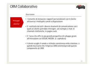 CRM Collaborativo

              Descrizione

              • Consente di instaurare rapporti personalizzati con il cliente
 Principali
 Principali     attraverso i molteplici canali a disposizione
  obiettivi
  obiettivi
              • E’ costituito da tutti i diversi strumenti di comunicazione con i
                quali un cliente potrebbe interagire, ad esempio e-mail, le
                chiamate telefoniche, le pagine web

              • E’ l’area che offre le più grandi prospettive di sviluppo grazie
                all’interazione coi SOCIAL MEDIA (v. capitolo 6)

              • l cliente sceglie il canale e richiede consistenza nella relazione: è
                quindi necessario che l’impresa CRM oriented presidi questa
                componente di CRM




                                                                                        23
 