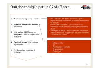 Qualche consiglio per un CRM efficace…

1. Adottare una logica incrementale    • ORGANIZZARE L'ESISTENTE - Ricostruire e gestire
                                         organicamente le informazioni, le analisi e le conoscenze
                                         già esistenti
2. Integrare competenze distinte, in   • MIGLIORARE L'ESISTENTE - Completare il quadro
   varie aree                            informativo attuale e fare evolvere l'approccio analitico
                                         attuale
                                       • SVILUPPARE IL NUOVO - Strutturare nuove informazioni,
3. Interpretare il CRM come un           analisi e conoscenze a supporto del processo decisionale
   progetto e l'avvio di un processo     e gestionale del business.
   evolutivo

4. Gestire il tempo come variabile     •     Mktg e vendite
   dipendente                          •     ICT
                                       •     Pianificazione e controllo
                                       •     Organizzazione
5. Fondamentale governare il           •     Project mgt
   processo




                                                                                             29
 