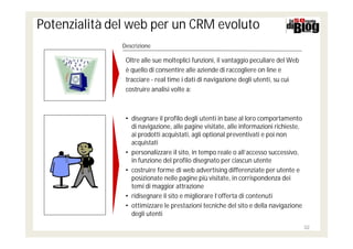 Potenzialità del web per un CRM evoluto
              Descrizione

               Oltre alle sue molteplici funzioni, il vantaggio peculiare del Web
               è quello di consentire alle aziende di raccogliere on line e
               tracciare - real time i dati di navigazione degli utenti, su cui
               costruire analisi volte a:



               • disegnare il profilo degli utenti in base al loro comportamento
                 di navigazione, alle pagine visitate, alle informazioni richieste,
                 ai prodotti acquistati, agli optional preventivati e poi non
                 acquistati
               • personalizzare il sito, in tempo reale o all’accesso successivo,
                 in funzione del profilo disegnato per ciascun utente
               • costruire forme di web advertising differenziate per utente e
                 posizionate nelle pagine più visitate, in corrispondenza dei
                 temi di maggior attrazione
               • ridisegnare il sito e migliorare l’offerta di contenuti
               • ottimizzare le prestazioni tecniche del sito e della navigazione
                 degli utenti
                                                                                      32
 