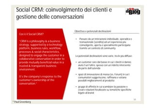 Social CRM: coinvolgimento dei clienti e
   gestione delle conversazioni

                                              Obiettivo e potenziali declinazioni
     Cos’è il Social CRM?
                                              •   Passare da un’interazione individuale, sporadica e
     “CRM is a philosophy & a business            transazionale (vendita) ad un’esperienza più
     strategy, supported by a technology          coinvolgente, aperta e specialmente partecipata
     platform, business rules, workflow,          tramite un contesto di community.
     processes & social characteristics,
     designed to engage the customer in a     Le potenziali declinazioni sono varie, tra le più diffuse:
     collaborative conversation in order to
     provide mutually beneficial value in a   • un customer care dal basso in cui i clienti si danno
     trusted & transparent business             aiuto l’un l’altro, spesso con un ridotto intervento
                                                da parte dell’azienda
     environment.
                                              • spazi di innovazione di massa (es. Forum) in cui i
     It’s the company’s response to the         consumatori suggeriscono, raffinano e votano
     customer’s ownership of the                possibili miglioramenti al prodotto
     conversation.”
                                              • gruppi di affinità in cui scambiare la passione e
                                                creare relazioni focalizzate su tematiche specifiche
                                                legate al brand

                                                                                                           38
* Paul Greenberg
 