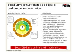 Social CRM: coinvolgimento dei clienti e
     gestione delle conversazioni
     Social CRM: il modello “a cipolla”*                      Possibili vantaggi

                                                              • Stabilire una relazione più stretta e
     • Servzio &
     Formazione
                                             •Social mktg
                                                                continuativa con il cliente
     •Programmi
                                             Insight          • Esporre anche i dipendenti verso l’esterno
     Fedeltà
                                             •Gestione
     •Supporto
     peer-to-peer
                                             Eventi             (contributo in base al ruolo e all’esperienza)
                                             •Campagne
                                                              • Capire in dettaglio cosa il pubblico voglia e
                                                                come i propri prodotti possano essere
                                                                migliorati per dare una risposta
                                                              • Abbattere i costi di supporto, migliorando al
     • Insight                              •Product            contempo la qualità dell’esperienza
                                            Insight
     commerciali
                                            •R&D condivisa    • Costruire un patrimonio di intelligenza
     •Generazione
                                            (crowdsourcing)
     social lead                                                collettiva comune ad azienda e pubblico
     •Risposta rapida
                                                              • Aumentare il livello di soddisfazione nell’uso
                                                              • Creare dei brand ambassador felici di
                                                                promuovere non solo il prodotto, ma anche le
                                                                buone esperienze garantite dall’azienda



                        Social CRM: una definizione in movimento…
                                                                                                            39
*Rielaborazione tratta da blog “Ideativi”
 