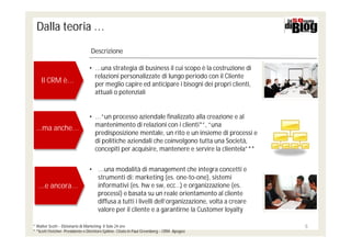 Dalla teoria …
                                 Descrizione

                                • … una strategia di business il cui scopo è la costruzione di
                                  relazioni personalizzate di lungo periodo con il Cliente
    Il CRM è…
    Il CRM è…                     per meglio capire ed anticipare i bisogni dei propri clienti,
                                  attuali o potenziali


                                • … “un processo aziendale finalizzato alla creazione e al
                                  mantenimento di relazioni con i clienti*”, “una
 ...ma anche…
 ...ma anche…                     predisposizione mentale, un rito e un insieme di processi e
                                  di politiche aziendali che coinvolgono tutta una Società,
                                  concepiti per acquisire, mantenere e servire la clientela”**


                                • … una modalità di management che integra concetti e
                                  strumenti di: marketing (es. one-to-one), sistemi
   ...e ancora…
   ...e ancora…                   informativi (es. hw e sw, ecc…) e organizzazione (es.
                                  processi) e basata su un reale orientamento al cliente
                                  diffusa a tutti i livelli dell’organizzazione, volta a creare
                                  valore per il cliente e a garantirne la Customer loyalty

* Walter Scott – Dizionario di Marketing- Il Sole 24 ore                                          5
* *Scott Fletcher- Presidente e Direttore Epiline- Citato in Paul Greenberg – CRM- Apogeo
 