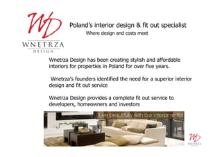 Poland’s interior design & fit out specialist
                Where design and costs meet




Wnetrza Design has been creating stylish and affordable
interiors for properties in Poland for over five years.

 Wnetrza’s founders identified the need for a superior interior
design and fit out service

Wnetrza Design provides a complete fit out service to
developers, homeowners and investors
 