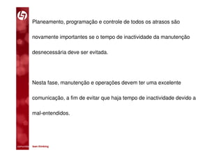 Planeamento, programação e controle de todos os atrasos são

           novamente importantes se o tempo de inactividade da manutenção

           desnecessária deve ser evitada.




           Nesta fase, manutenção e operações devem ter uma excelente

           comunicação, a fim de evitar que haja tempo de inactividade devido a

           mal-entendidos.




comunidade lean thinking 
 