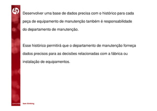 Desenvolver uma base de dados precisa com o histórico para cada

           peça de equipamento de manutenção também é responsabilidade

           do departamento de manutenção.



           Esse histórico permitirá que o departamento de manutenção forneça

           dados precisos para as decisões relacionadas com a fábrica ou

           instalação de equipamentos.




comunidade lean thinking 
 