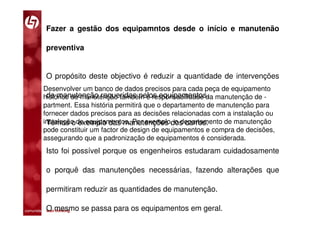 Fazer a gestão dos equipamntos desde o início e manutenão

           preventiva


           O propósito deste objectivo é reduzir a quantidade de intervenções
         Desenvolver um banco de dados precisos para cada peça de equipamento
          de manutenção requeridas pelos equipamentos.
         histórico de manutenção também é responsabilidade da manutenção de -
         partment. Essa história permitirá que o departamento de manutenção para
         fornecer dados precisos para as decisões relacionadas com a instalação ou
         instalação de equipamentos. Por exemplo, o departamento de manutenção
          Temos o exemplo das manutenções dos carros.
         pode constituir um factor de design de equipamentos e compra de decisões,
         assegurando que a padronização de equipamentos é considerada.
           Isto foi possível porque os engenheiros estudaram cuidadosamente

           o porquê das manutenções necessárias, fazendo alterações que

           permitiram reduzir as quantidades de manutenção.

           O mesmo se passa para os equipamentos em geral.
comunidade lean thinking 
 