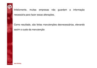 Infelizmente,     muitas   empresas   não   guardam   a   informação

           necessária para fazer essas alterações.



           Como resultado, são feitas manutenções desnecessárias, elevando

           assim o custo da manutenção




comunidade lean thinking 
 