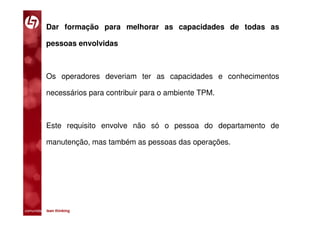 Dar formação para melhorar as capacidades de todas as

           pessoas envolvidas



           Os operadores deveriam ter as capacidades e conhecimentos

           necessários para contribuir para o ambiente TPM.



           Este requisito envolve não só o pessoa do departamento de

           manutenção, mas também as pessoas das operações.




comunidade lean thinking 
 