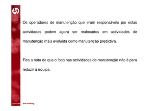 Os operadores de manutenção que eram responsáveis por estas

           actividades podem agora ser realocados em actividades de

           manutenção mais evoluída como manutenção predictiva.




           Fica a nota de que o foco nas actividades de manutenção não é para

           reduzir a equipa.




comunidade lean thinking 
 