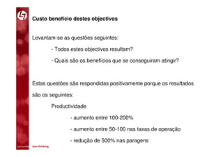 Custo benefício destes objectivos


           Levantam-se as questões seguintes:

                         - Todos estes objectivos resultam?

                         - Quais são os benefícios que se conseguiram atingir?



           Estas questões são respondidas positivamente porque os resultados

           são os seguintes:

                         Productividade

                                - aumento entre 100-200%

                                - aumento entre 50-100 nas taxas de operação

                                - redução de 500% nas paragens
comunidade lean thinking 
 