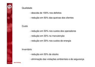 Qualidade

                                 - descida de 100% nos defeitos

                                 - redução em 50% das queixas dos clientes


                         Custo

                                 - redução em 50% nos custos dos operadores

                                 - redução em 30% na manutenção

                                 - redução em 30% nos custos de energia


                         Inventário

                                 - redução em 50% de stocks

                                 - eliminação das violações ambientais e de segurança
comunidade lean thinking 
 