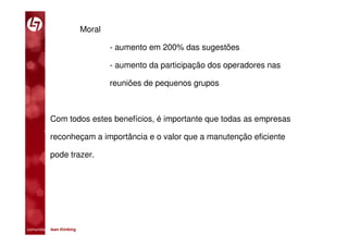 Moral

                                 - aumento em 200% das sugestões

                                 - aumento da participação dos operadores nas

                                 reuniões de pequenos grupos



           Com todos estes benefícios, é importante que todas as empresas

           reconheçam a importância e o valor que a manutenção eficiente

           pode trazer.




comunidade lean thinking 
 
