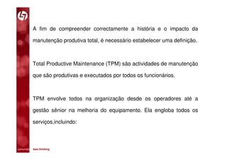 A fim de compreender correctamente a história e o impacto da

           manutenção produtiva total, é necessário estabelecer uma definição.



           Total Productive Maintenance (TPM) são actividades de manutenção

           que são produtivas e executados por todos os funcionários.



           TPM envolve todos na organização desde os operadores até a

           gestão sênior na melhoria do equipamento. Ela engloba todos os

           serviços,incluindo:



comunidade lean thinking 
 