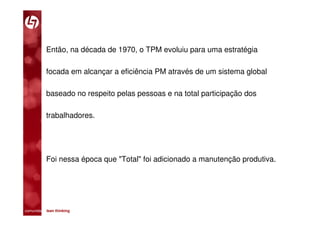 Então, na década de 1970, o TPM evoluiu para uma estratégia

           focada em alcançar a eficiência PM através de um sistema global

           baseado no respeito pelas pessoas e na total participação dos

           trabalhadores.




           Foi nessa época que "Total" foi adicionado a manutenção produtiva.




comunidade lean thinking 
 