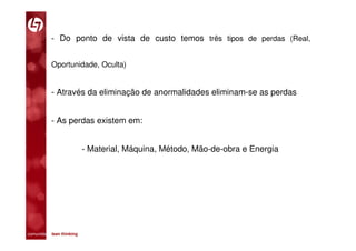 - Do ponto de vista de custo temos três tipos de perdas (Real,


           Oportunidade, Oculta)


           - Através da eliminação de anormalidades eliminam-se as perdas


           - As perdas existem em:


                         - Material, Máquina, Método, Mão-de-obra e Energia




comunidade lean thinking 
 