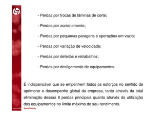 - Perdas por trocas de lâminas de corte;

                         - Perdas por accionamento;

                         - Perdas por pequenas paragens e operações em vazio;

                         - Perdas por variação de velocidade;

                         - Perdas por defeitos e retrabalhos;

                         - Perdas por desligamento de equipamentos.



           É indispensável que se empenhem todos os esforços no sentido de
           aprimorar o desempenho global da empresa, tanto através da total
           eliminação dessas 8 perdas principais quanto através da utilização
           dos equipamentos no limite máximo do seu rendimento.
comunidade lean thinking 
 