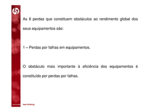 As 8 perdas que constituem obstáculos ao rendimento global dos

           seus equipamentos são:




           1 – Perdas por falhas em equipamentos.




           O obstáculo mais importante à eficiência dos equipamentos é

           constituído por perdas por falhas.




comunidade lean thinking 
 