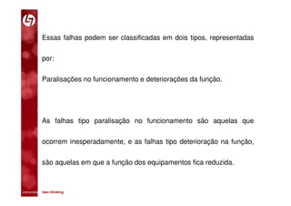 Essas falhas podem ser classificadas em dois tipos, representadas

           por:

           Paralisações no funcionamento e deteriorações da função.




           As falhas tipo paralisação no funcionamento são aquelas que

           ocorrem inesperadamente, e as falhas tipo deterioração na função,

           são aquelas em que a função dos equipamentos fica reduzida.



comunidade lean thinking 
 