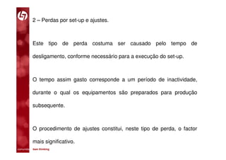 2 – Perdas por set-up e ajustes.



           Este tipo de perda costuma ser causado pelo tempo de

           desligamento, conforme necessário para a execução do set-up.



           O tempo assim gasto corresponde a um período de inactividade,

           durante o qual os equipamentos são preparados para produção

           subsequente.



           O procedimento de ajustes constitui, neste tipo de perda, o factor

           mais significativo.
comunidade lean thinking 
 