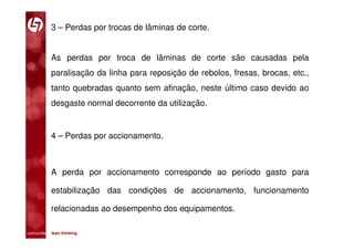 3 – Perdas por trocas de lâminas de corte.


           As perdas por troca de lâminas de corte são causadas pela
           paralisação da linha para reposição de rebolos, fresas, brocas, etc.,
           tanto quebradas quanto sem afinação, neste último caso devido ao
           desgaste normal decorrente da utilização.


           4 – Perdas por accionamento.



           A perda por accionamento corresponde ao período gasto para

           estabilização das condições de accionamento, funcionamento

           relacionadas ao desempenho dos equipamentos.

comunidade lean thinking 
 