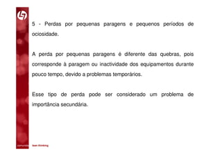 5 - Perdas por pequenas paragens e pequenos períodos de
           ociosidade.


           A perda por pequenas paragens é diferente das quebras, pois
           corresponde à paragem ou inactividade dos equipamentos durante
           pouco tempo, devido a problemas temporários.


           Esse tipo de perda pode ser considerado um problema de
           importância secundária.




comunidade lean thinking 
 