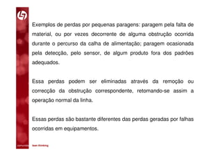 Exemplos de perdas por pequenas paragens: paragem pela falta de
           material, ou por vezes decorrente de alguma obstrução ocorrida
           durante o percurso da calha de alimentação; paragem ocasionada
           pela detecção, pelo sensor, de algum produto fora dos padrões
           adequados.


           Essa perdas podem ser eliminadas através da remoção ou
           correcção da obstrução correspondente, retomando-se assim a
           operação normal da linha.


           Essas perdas são bastante diferentes das perdas geradas por falhas
           ocorridas em equipamentos.


comunidade lean thinking 
 
