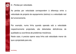 6 – Perdas por velocidade.


           As perdas por velocidade correspondem à diferença entre a

           velocidade de projecto de equipamento (teórica) e a velocidade real

           de funcionamento.



           Por exemplo, numa linha quando operada sob a velocidade

           respectivamente     projectada,   são   detectadas   deficiências   de

           qualidade ou ocorrência de problemas mecânicos.

           Neste caso, é preciso operar essa linha sob velocidade menor do

           que a projectada para ela.




comunidade lean thinking 
 