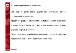 7 – Perdas por defeitos e retrabalhos.


           Este tipo de perda ocorre quando são constatados defeitos

           necessitando de correcção.

           Apesar dos produtos efectivamente defeituosos serem geralmente

           enviados para a sucata, os produtos ligeiramente alterados ainda

           exigem a respectiva correcção.

           Dessa forma, certa quantidade de tempo adicional de mão-de-obra é

           necessário e cujo o valor é classificado como perda.




comunidade lean thinking 
 