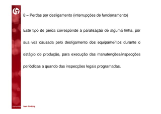 8 – Perdas por desligamento (interrupções de funcionamento)


           Este tipo de perda corresponde à paralisação de alguma linha, por


           sua vez causada pelo desligamento dos equipamentos durante o


           estágio de produção, para execução das manutenções/inspecções


           periódicas a quando das inspecções legais programadas.




comunidade lean thinking 
 