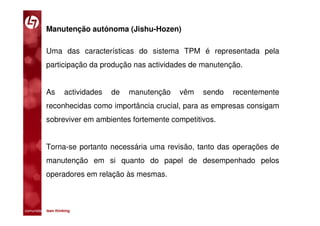 Manutenção autónoma (Jishu-Hozen)

           Uma das características do sistema TPM é representada pela
           participação da produção nas actividades de manutenção.


           As       actividades   de   manutenção   vêm   sendo   recentemente
           reconhecidas como importância crucial, para as empresas consigam
           sobreviver em ambientes fortemente competitivos.


           Torna-se portanto necessária uma revisão, tanto das operações de
           manutenção em si quanto do papel de desempenhado pelos
           operadores em relação às mesmas.



comunidade lean thinking 
 
