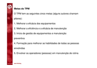 Metas do TPM

           O TPM tem as seguintes cinco metas (alguns autores chamam

           pilares):

           1. Melhorar a eficácia dos equipamentos

           2. Melhorar a eficiência e a eficácia de manutenção

           3. Início de gestão de equipamentos e manutenção

           preventiva

           4. Formação para melhorar as habilidades de todas as pessoas

           envolvidas

           5. Envolver os operadores (pessoas) em manutenção de rotina



comunidade lean thinking 
 