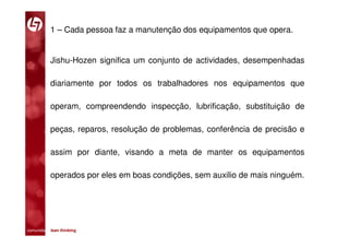 1 – Cada pessoa faz a manutenção dos equipamentos que opera.


           Jishu-Hozen significa um conjunto de actividades, desempenhadas

           diariamente por todos os trabalhadores nos equipamentos que

           operam, compreendendo inspecção, lubrificação, substituição de

           peças, reparos, resolução de problemas, conferência de precisão e

           assim por diante, visando a meta de manter os equipamentos

           operados por eles em boas condições, sem auxilio de mais ninguém.




comunidade lean thinking 
 