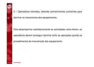 2 – Operadores treinados, detendo conhecimentos suficientes para

           dominar os mecanismos dos equipamentos.




           Para desempenhar satisfatoriamente as actividades Jisho-Hozen, os

           operadores devem conseguir dominar tanto as operações quanto os

           procedimentos de manutenção dos equipamento.




comunidade lean thinking 
 