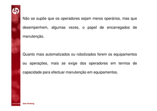 Não se supõe que os operadores sejam meros operários, mas que

           desempenhem, algumas vezes, o papel de encarregados de

           manutenção.



           Quanto mais automatizados ou robotizados forem os equipamentos

           ou operações, mais se exige dos operadores em termos de

           capacidade para efectuar manutenção em equipamentos.




comunidade lean thinking 
 