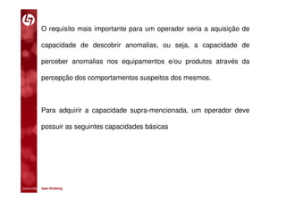 O requisito mais importante para um operador seria a aquisição de

           capacidade de descobrir anomalias, ou seja, a capacidade de

           perceber anomalias nos equipamentos e/ou produtos através da

           percepção dos comportamentos suspeitos dos mesmos.



           Para adquirir a capacidade supra-mencionada, um operador deve

           possuir as seguintes capacidades básicas




comunidade lean thinking 
 