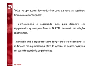 Todos os operadores devem dominar concretamente as seguintes
           tecnologias e capacidades:


           –      Conhecimentos   e   capacidade   tanto   para   descobrir   em
           equipamentos quanto para fazer o KAIZEN necessário em relação
           aos mesmos.


           – Conhecimento e capacidade para compreender os mecanismos e
           as funções dos equipamentos, além de localizar as causas possíveis
           em caso de ocorrência de problemas.




comunidade lean thinking 
 