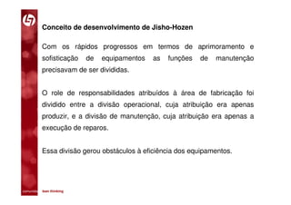 Conceito de desenvolvimento de Jisho-Hozen

           Com os rápidos progressos em termos de aprimoramento e
           sofisticação      de   equipamentos   as   funções   de   manutenção
           precisavam de ser divididas.


           O role de responsabilidades atribuídos à área de fabricação foi
           dividido entre a divisão operacional, cuja atribuição era apenas
           produzir, e a divisão de manutenção, cuja atribuição era apenas a
           execução de reparos.


           Essa divisão gerou obstáculos à eficiência dos equipamentos.




comunidade lean thinking 
 