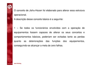 O conceito de Jishu-Hozen foi elaborado para alterar essa estrutura
           operacional.
           A descrição desse conceito básico é a seguinte:


           1 – Se todos os funcionários envolvidos com a operação de
           equipamentos fossem capazes de alterar os seus conceitos e
           comportamentos básicos, poderiam ser evitadas tanto as perdas
           quanto            as   deteriorações   das   funções   dos   equipamentos,
           conseguindo-se alcançar a meta de zero falhas.




comunidade lean thinking 
 