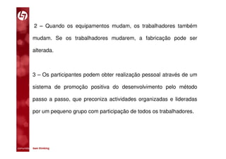 2 – Quando os equipamentos mudam, os trabalhadores também

           mudam. Se os trabalhadores mudarem, a fabricação pode ser

           alterada.



           3 – Os participantes podem obter realização pessoal através de um

           sistema de promoção positiva do desenvolvimento pelo método

           passo a passo, que preconiza actividades organizadas e lideradas

           por um pequeno grupo com participação de todos os trabalhadores.




comunidade lean thinking 
 