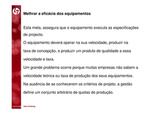 Melhrar a eficácia dos equipamentos


           Esta meta, assegura que o equipamento executa as especificações
           de projecto.

           O equipamento deverá operar na sua velocidade, produzir na

           taxa de concepção, e produzir um produto de qualidade a essa

           velocidade e taxa.

           Um grande problema ocorre porque muitas empresas não sabem a

           velocidade teórica ou taxa de produção dos seus equipamentos.

           Na ausência de se conhecerem os critérios de projeto, a gestão

           define um conjunto arbitrário de quotas de produção.


comunidade lean thinking 
 