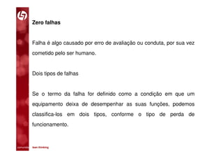 Zero falhas


           Falha é algo causado por erro de avaliação ou conduta, por sua vez
           cometido pelo ser humano.


           Dois tipos de falhas


           Se o termo da falha for definido como a condição em que um
           equipamento deixa de desempenhar as suas funções, podemos
           classifica-los em dois tipos, conforme o tipo de perda de
           funcionamento.



comunidade lean thinking 
 