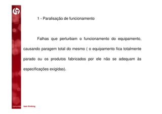 1 - Paralisação de funcionamento




                         Falhas que perturbam o funcionamento do equipamento,

           causando paragem total do mesmo ( o equipamento fica totalmente

           parado ou os produtos fabricados por ele não se adequam às

           especificações exigidas).




comunidade lean thinking 
 